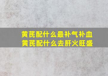 黄芪配什么最补气补血 黄芪配什么去肝火旺盛